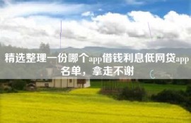 精选整理一份哪个app借钱利息低网贷app名单，拿走不谢