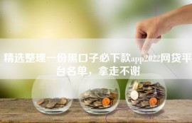 精选整理一份黑口子必下款app2022网贷平台名单，拿走不谢