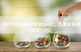 央行今日实现净投放1810亿，当周实现净投放9750亿