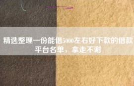 精选整理一份能借5000左右好下款的借款平台名单，拿走不谢