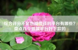 综合评分不足也能借钱的平台有哪些？盘点几个借款平台好下款的