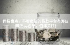 网贷盘点，不看负债的贷款平台有哪些网贷app名单，值得关注！