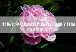 社保卡停交以后会作废吗？辞职了社保可以停多久？