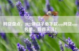 网贷盘点，2022黑口子必下款app网贷app名单，值得关注！