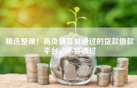 精选整理！高负债容易通过的贷款借款平台，不容错过