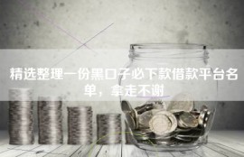 精选整理一份黑口子必下款借款平台名单，拿走不谢