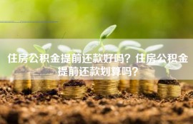 住房公积金提前还款好吗？住房公积金提前还款划算吗？