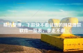 精选整理，下款快不看征信的网贷借款软件一览表，拿走不谢