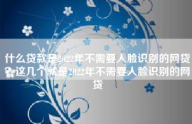什么贷款是2022年不需要人脸识别的网贷？这几个就是2022年不需要人脸识别的网贷