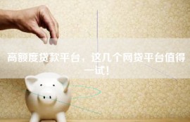 高额度贷款平台，这几个网贷平台值得一试！