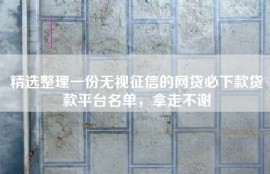 精选整理一份无视征信的网贷必下款贷款平台名单，拿走不谢