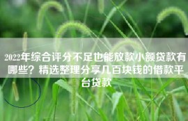 2022年综合评分不足也能放款小额贷款有哪些？精选整理分享几百块钱的借款平台贷款