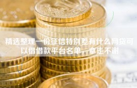 精选整理一份征信特别差有什么网贷可以借借款平台名单，拿走不谢