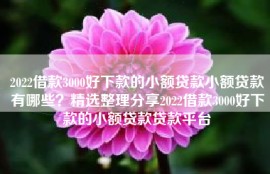2022借款3000好下款的小额贷款小额贷款有哪些？精选整理分享2022借款3000好下款的小额贷款贷款平台