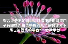 综合评分不足哪里可以借钱急用网贷口子有哪些？精选整理的几个综合评分不足也能借钱的平台2022借款平台
