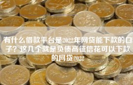 有什么借款平台是2022年网贷能下款的口子？这几个就是负债高征信花可以下款的网贷2022