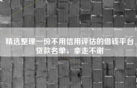 精选整理一份不用信用评估的借钱平台贷款名单，拿走不谢