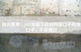 精选整理！2022年能下款的网贷口子网贷口子，不容错过