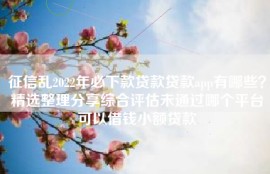 征信乱2022年必下款贷款贷款app有哪些？精选整理分享综合评估未通过哪个平台可以借钱小额贷款