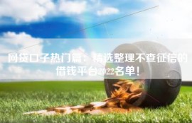 网贷口子热门篇：精选整理不查征信的借钱平台2022名单！