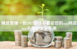 精选整理一份2022借钱不看征信的app网贷app名单，拿走不谢