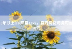 5年以上LPR降至4.45%，百万房贷每月可省89元