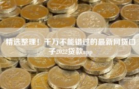 精选整理！千万不能错过的最新网贷口子2022贷款app