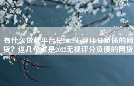 有什么贷款平台是2022无视评分负债的网贷？这几个就是2022无视评分负债的网贷