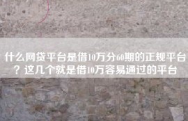 什么网贷平台是借10万分60期的正规平台？这几个就是借10万容易通过的平台