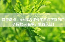 网贷盘点，2022综合评分不足必下款的口子贷款app名单，值得关注！