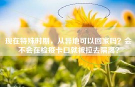 现在特殊时期，从异地可以回家吗？会不会在检疫卡口就被拉去隔离？