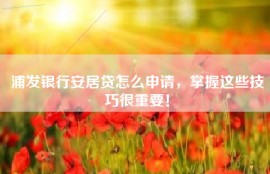 浦发银行安居贷怎么申请，掌握这些技巧很重要！
