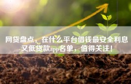 网贷盘点，在什么平台借钱最安全利息又低贷款app名单，值得关注！