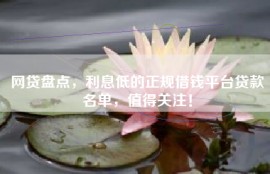网贷盘点，利息低的正规借钱平台贷款名单，值得关注！
