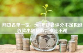 网贷名单一览，2022年综合评分不足也能放款小额贷款，拿走不谢