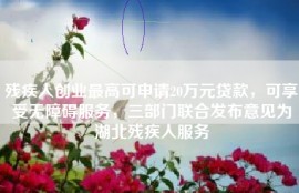 残疾人创业最高可申请20万元贷款，可享受无障碍服务，三部门联合发布意见为湖北残疾人服务