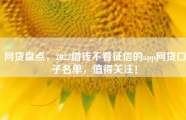 网贷盘点，2022借钱不看征信的app网贷口子名单，值得关注！