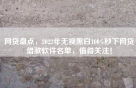 网贷盘点，2022年无视黑白100%秒下网贷借款软件名单，值得关注！