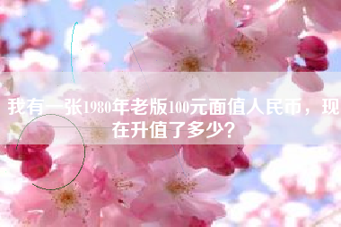我有一张1980年老版100元面值人民币，现在升值了多少？