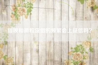 借呗和微粒贷借的频繁会上征信吗？