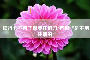 银行卡不用了都要注销吗?有哪些是不用注销的?