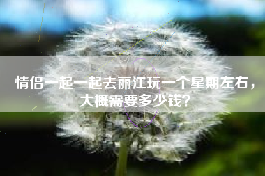 情侣一起一起去丽江玩一个星期左右，大概需要多少钱？