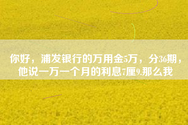 你好，浦发银行的万用金5万，分36期，他说一万一个月的利息7厘9.那么我