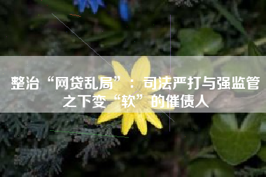 整治“网贷乱局”：司法严打与强监管之下变“软”的催债人