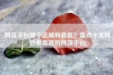 网贷平台哪个正规利息低？盘点十大利息低靠谱的网贷平台