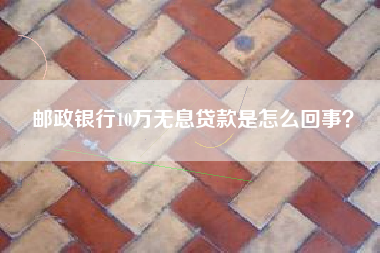 邮政银行10万无息贷款是怎么回事？
