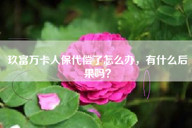 玖富万卡人保代偿了怎么办，有什么后果吗？