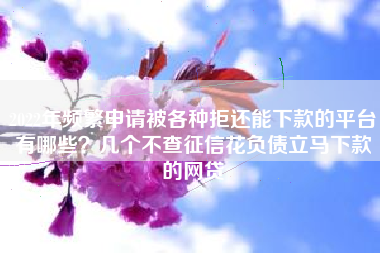 2022年频繁申请被各种拒还能下款的平台有哪些？几个不查征信花负债立马下款的网贷