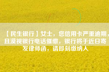 【民生银行】女士，您信用卡严重逾期，且漠视银行电话催缴，银行将于近日寄发律师函，请即刻缴纳人