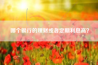 哪个银行的理财或者定期利息高？